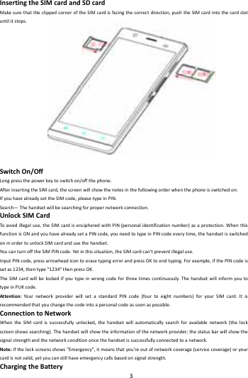    3        InsertingtheSIMcardandSDcardMakesurethattheclippedcorneroftheSIMcardisfacingthecorrectdirection,pushtheSIMcardintothecardslotuntilitstops.SwitchOn/OffLongpressthepowerkeytoswitchon/offthephone.AfterinsertingtheSIMcard,thescreenwillshowthenotesinthefollowingorderwhenthephoneisswitchedon:IfyouhavealreadysettheSIMcode,pleasetypeinPIN.Search&mdash;Thehandsetwillbesearchingforpropernetworkconnection.UnlockSIMCardToavoidillegaluse,theSIMcardisencipheredwithPIN(personalidentificationnumber)asaprotection.WhenthisfunctionisONandyouhavealreadysetaPINcode,youneedtotypeinPINcodeeverytime,thehandsetisswitchedoninordertounlockSIMcardandusethehandset.YoucanturnofftheSIMPINcode.Yetinthissituation,theSIMcardcan'tpreventillegaluse.InputPINcode,pressarrowheadicontoerasetypingerrorandpressOKtoendtyping.Forexample,ifthePINcodeissetas1234,thentype"1234"thenpressOK.TheSIMcardwillbelockedifyoutypeinwrongcodeforthreetimescontinuously.ThehandsetwillinformyoutotypeinPUKcode.Attention:Your networkproviderwillsetastandardPINcode(fourtoeightnumbers)foryourSIMcard.Itisrecommendedthatyouchangethecodeintoapersonalcodeassoonaspossible.ConnectiontoNetworkWhentheSIMcardissuccessfullyunlocked,thehandsetwillautomaticallysearchforavailablenetwork(thelockscreenshowssearching).Thehandsetwillshowtheinformationofthenetworkprovider;thestatusbarwillshowthesignalstrengthandthenetworkconditiononcethehandsetissuccessfullyconnectedtoanetwork.Note:Ifthelockscreensshows"Emergency",itmeansthatyou'reoutofnetworkcoverage(servicecoverage)oryourcardisnotvalid,yetyoucanstillhaveemergencycallsbasedonsignalstrength.ChargingtheBattery