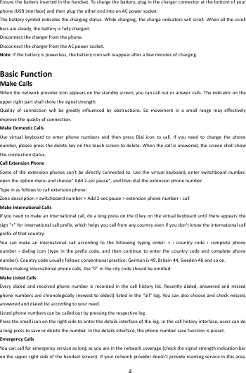    4        Ensurethebatteryinsertedinthehandset.To chargethebattery,pluginthechargerconnectoratthebottomofyourphone(USBinterface)andthenplugtheotherendintoanACpowersocket.Thebatterysymbolindicatesthechargingstatus.Whilecharging,thechargeindicatorswillscroll.Whenallthescrollbarsaresteady,thebatteryisfullycharged.Disconnectthechargerfromthephone.DisconnectthechargerfromtheACpowersocket.Note:Ifthebatteryispowerless,thebatteryiconwillreappearafterafewminutesofcharging.BasicFunctionMakeCallsWhenthenetworkprovidericonappearsonthestandbyscreen,youcancalloutoranswercalls.Theindicatorontheupperrightpartshallshowthesignalstrength.Qualityofconnectionwillbegreatlyinfluencedbyobstructions.Somovementinasmallrangemayeffectivelyimprovethequalityofconnection.MakeDomesticCallsUsevirtualkey boardtoenterphonenumbersandthenpressDialicontocall.Ifyouneedtochangethephonenumber,pleasepressthedeletekeyonthetouchscreentodelete.Whenthecallisanswered,thescreenshallshowtheconnectionstatus.CallExtensionPhoneSomeoftheextensionphonescan'tbedirectlyconnectedto.Usethevirtualkeybo ard,enterswitchboardnumber,opentheoptionmenuandchoose"Add2‐secpause",andthendialtheextensionphonenumber.Typ einasfollowstocallextensionphone:Zonedescription>switchboardnumber>Add2‐secpause>extensionphonenumber&rsaquo;callMakeInternationalCallsIfyouneedtomakeaninternationalcall,doalongpressonthe0keyonthevirtualkeyboarduntilthereappearsthesign"+"forinternationalcallprefix,whichhelpsyoucallfromanycountryevenifyoudon'tknowtheinternationalcallprefixofthatcountry.Youcanmakeaninternationalcallaccordingtothefollowingtypingorder:+&rsaquo;countrycode&rsaquo;completephonenumber&rsaquo;dialingicon(typeintheprefixcode,andthencontinuetoenterthecountrycodeandcompletephonenumber).Countrycodeusuallyfollowsconventionalpractice:Germanis49,Britain44,Sweden46andsoon.Whenmakinginternationalphonecalls,the"0"inthecitycodeshouldbeemitted.MakeListedCallsEverydialedandreceivedphonenumberisrecordedinthecallhistorylist.Recentlydialed,answeredandmissedphonenumbersarechronologically(newesttooldest)listedinthe"all"log.Youcanalsochooseandcheckmissed,answeredanddialedlistaccordingtoyourneed.Listedphonenumberscanbecalledoutbypressingtherespectivelog.Pressthesmalliconontherightsidetoenterthedetailsinterfaceofthelog.Inthecallhistoryinterface,userscandoalongpresstosaveordeletethenumber.Inthedetailsinterface,thephonenumbersavefunctionispreset.EmergencyCallsYoucancallforemergencyserviceaslongasyouareinthenetworkcoverage(checkthesignalstrengthindicationbarontheupperrightsideofthehandsetscreen).Ifyournetworkproviderdoesn'tprovideroamingserviceinthisarea,