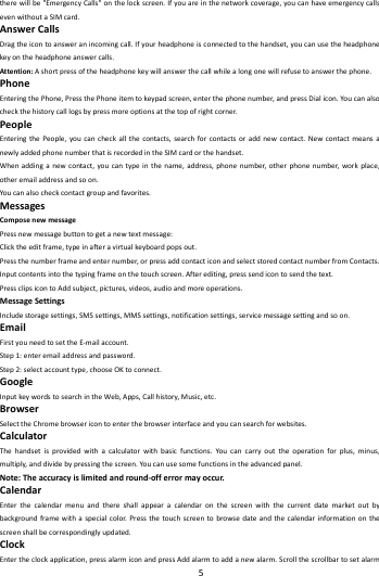   5        therewillbe"EmergencyCalls"onthelockscreen.Ifyouareinthenetworkcoverage,youcanhaveemergencycallsevenwithoutaSIMcard.AnswerCallsDragtheicontoansweranincomingcall.Ifyourheadphoneisconnectedtothehandset,youcanusetheheadphonekeyontheheadphoneanswercalls.Attention:Ashortpressoftheheadphonekeywillanswerthecallwhilealongonewillrefusetoanswerthephone.PhoneEnteringthePhone,PressthePhoneitemtokeypadscreen,enterthephonenumber,andpressDialicon.Youcanalsocheckthehistorycalllogsbypressmoreoptionsatthetopofrightcorner.PeopleEnteringthePeople,youcancheckallthecontacts,searchforcontactsoraddnewcontact.NewcontactmeansanewlyaddedphonenumberthatisrecordedintheSIMcardorthehandset.Whenaddinganewcontact,youcantypeinthename,address,phonenumber,otherphonenumber,workplace,otheremailaddressandsoon.Youcanalsocheckcontactgroupandfavorites.MessagesComposenewmessagePressnewmessagebuttontogetanewtextmessage:Clicktheeditframe,typeinafteravirtualkeyboardpopsout.Pressthenumberframeandenternumber,orpressaddcontacticonandselectstoredcontactnumberfromContacts.Inputcontentsintothetypingframeonthetouchscreen.Afterediting,presssendicontosendthetext.PressclipsicontoAddsubject,pictures,videos,audioandmoreoperations.MessageSettingsIncludestoragesettings,SMSsettings,MMSsettings,notificationsettings,servicemessagesettingandsoon.EmailFirstyouneedtosettheE‐mailaccount.Step1:enteremailaddressandpassword.Step2:selectaccounttype,chooseOKtoconnect.GoogleInputkeywordstosearchintheWeb,Apps,Callhistory,Music,etc.BrowserSelecttheChromebrowsericontoenterthebrowserinterfaceandyoucansearchforwebsites.CalculatorThehandsetisprovidedwithacalculatorwithbasicfunctions.Youcancarryouttheoperationforplus,minus,multiply,anddividebypressingthescreen.Youcanusesomefunctionsintheadvancedpanel.Note:Theaccuracyislimitedandround‐offerrormayoccur.CalendarEnterthecalendarmenuandthereshallappearacalendaronthescreenwiththecurrentdatemarketoutbybackgroundframewithaspecialcolor.Pressthetouchscreentobrowsedateandthecalendarinformationonthescreenshallbecorrespondinglyupdated.ClockEntertheclockapplication,pressalarmiconandpressAddalarmtoaddanewalarm.Scrollthescrollbartosetalarm