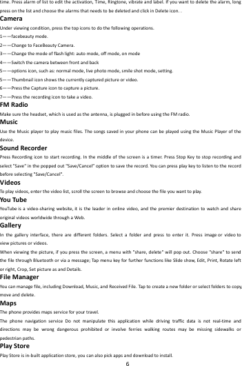    6        time.Pressalarmoflisttoedittheactivation,Time,Ringtone,vibrateandlabel.Ifyouwanttodeletethealarm,longpressonthelistandchoosethealarmsthatneedstobedeletedandclickinDeleteicon..CameraUnderviewingcondition,pressthetopiconstodothefollowingoperations.1&mdash;&mdash;facebeautymode.2&mdash;&mdash;ChangetoFaceBeautyCamera.3&mdash;&mdash;Changethemodeofflashlight:automode,offmode,onmode4&mdash;&mdash;Switchthecamerabetweenfrontandback5&mdash;&mdash;optionsicon,suchas:normalmode,livephotomode,smileshotmode,setting.5&mdash;&mdash;Thumbnailiconshowsthecurrentlycapturedpictureorvideo.6&mdash;&mdash;PresstheCaptureicontocaptureapicture.7&mdash;&mdash;Presstherecordingicontotakeavideo.FMRadioMakesuretheheadset,whichisusedastheantenna,ispluggedinbeforeusingtheFMradio.MusicUsetheMusicplayertoplaymusicfiles.ThesongssavedinyourphonecanbeplayedusingtheMusicPlayerofthedevice.SoundRecorderPressRecordingicontostartrecording.Inthemiddleofthescreenisatimer.PressStopKeytostoprecordingandselect"Save"inthepoppedout"Save/Cancel&rdquo;optiontosavetherecord.Youcanpressplaykeytolistentotherecordbeforeselecting"Save/Cancel".VideosToplayvideos,enterthevideolist,scrollthescreentobrowseandchoosethefileyouwanttoplay.YouTubeYouTu beisavideo‐sharingwebsite,itistheleaderinonlinevideo,andthepremierdestinationtowatchandshareoriginalvideosworldwidethroughaWeb.GalleryInthegalleryinterface,therearedifferentfolders.Selectafolderandpresstoenterit.Pressimageorvideotoviewpicturesorvideos.Whenviewingthepicture,ifyoupressthescreen,amenuwith"share,delete"willpopout.Choose"share"tosendthefilethroughBluetoothorviaamessage;TapmenukeyforfurtherfunctionslikeSlideshow,Edit,Print,Rotateleftorright,Crop,SetpictureasandDetails.FileManagerYoucanmanagefile,includingDownload,Music,andReceivedFile.Tapto createanewfolderorselectfolderstocopy,moveanddelete.MapsThephoneprovidesmapsserviceforyourtravel.ThephonenavigationserviceDonotmanipulatethisapplicationwhiledrivingtrafficdataisnotreal‐timeanddirectionsmaybewrongdangerousprohibitedorinvolveferrieswalkingroutesmaybemissingsidewalksorpedestrianpaths.PlayStorePlayStoreisin‐builtapplicationstore,youcanalsopickappsanddownloadtoinstall.