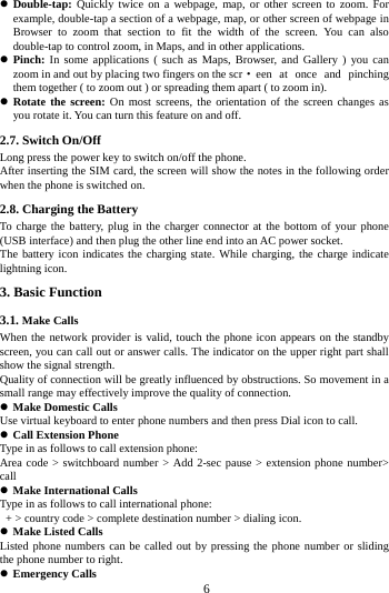     6      Double-tap:  Quickly twice on a webpage, map, or other screen to zoom. For example, double-tap a section of a webpage, map, or other screen of webpage in Browser to zoom that section to fit the width of the screen. You can also double-tap to control zoom, in Maps, and in other applications.  Pinch: In some applications ( such as Maps, Browser, and Gallery ) you can zoom in and out by placing two fingers on the scr &middot;een at once and pinching them together ( to zoom out ) or spreading them apart ( to zoom in).  Rotate the screen: On most screens, the orientation of the screen changes as you rotate it. You can turn this feature on and off.     2.7. Switch On/Off Long press the power key to switch on/off the phone. After inserting the SIM card, the screen will show the notes in the following order when the phone is switched on. 2.8. Charging the Battery To charge the battery, plug in the charger connector at the bottom of your phone (USB interface) and then plug the other line end into an AC power socket. The battery icon indicates the charging state. While charging, the charge indicate lightning icon.   3. Basic Function 3.1. Make Calls When the network provider is valid, touch the phone icon appears on the standby screen, you can call out or answer calls. The indicator on the upper right part shall show the signal strength. Quality of connection will be greatly influenced by obstructions. So movement in a small range may effectively improve the quality of connection.  Make Domestic Calls Use virtual keyboard to enter phone numbers and then press Dial icon to call.  Call Extension Phone Type in as follows to call extension phone: Area code > switchboard number > Add 2-sec pause > extension phone number> call  Make International Calls Type in as follows to call international phone:   + > country code > complete destination number > dialing icon.    Make Listed Calls Listed phone numbers can be called out by pressing the phone number or sliding the phone number to right.  Emergency Calls 