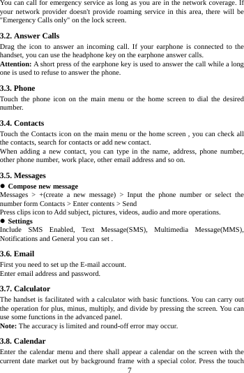     7     You can call for emergency service as long as you are in the network coverage. If your network provider doesn't provide roaming service in this area, there will be "Emergency Calls only" on the lock screen.   3.2. Answer Calls   Drag the icon to answer an incoming call. If your earphone is connected to the handset, you can use the headphone key on the earphone answer calls.                 Attention: A short press of the earphone key is used to answer the call while a long one is used to refuse to answer the phone. 3.3. Phone Touch the phone icon on the main menu or the home screen to dial the desired number.  3.4. Contacts Touch the Contacts icon on the main menu or the home screen , you can check all the contacts, search for contacts or add new contact. When adding a new contact, you can type in the name, address, phone number, other phone number, work place, other email address and so on. 3.5. Messages  Compose new message Messages > +(create a new message) > Input the phone number or select the number form Contacts > Enter contents > Send Press clips icon to Add subject, pictures, videos, audio and more operations.  Settings Include SMS Enabled, Text Message(SMS), Multimedia Message(MMS), Notifications and General you can set . 3.6. Email First you need to set up the E-mail account.   Enter email address and password.   3.7. Calculator The handset is facilitated with a calculator with basic functions. You can carry out the operation for plus, minus, multiply, and divide by pressing the screen. You can use some functions in the advanced panel. Note: The accuracy is limited and round-off error may occur. 3.8. Calendar Enter the calendar menu and there shall appear a calendar on the screen with the current date market out by background frame with a special color. Press the touch 