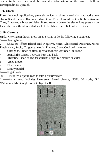     8     screen to browse date and the calendar information on the screen shall be correspondingly updated. 3.9. Clock Enter the clock application, press alarm icon and press Add alarm to add a new alarm. Scroll the scrollbar to set alarm time. Press alarm of list to edit the activation, Time, Ringtone, vibrate and label. If you want to delete the alarm, long press on the list and choose the alarms that needs to be deleted and click in Delete icon.   3.10. Camera Under viewing condition, press the top icons to do the following operations. 1&mdash;&mdash;Setting icon 2&mdash;&mdash;Show the effects Blackboard, Negative, None, Whiteboard, Posterize, Mono, Fresh, Aqua, Sepia, Gorgeous, Movie, Elegant, Clam, Cool and memory 3&mdash;&mdash;Change the mode of flash light: auto mode, off mode, on mode 4&mdash;&mdash;Switch the camera between front and back 5&mdash;&mdash;Thumbnail icon shows the currently captured picture or video 6&mdash;&mdash;Video model 7&mdash;&mdash;Photo model 8&mdash;&mdash;Beauty model 9&mdash;&mdash;Night model 10&mdash;&mdash;Press the Capture icon to take a picture/video 11&mdash;&mdash;Main menu includes Panorama, Sound picture, HDR, QR code, Gif, Watermark, Multi angle and intelligent self.  