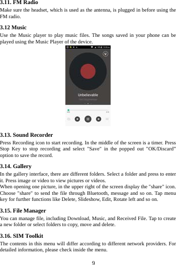     9     3.11. FM Radio Make sure the headset, which is used as the antenna, is plugged in before using the FM radio. 3.12 Music   Use the Music player to play music files. The songs saved in your phone can be played using the Music Player of the device.    3.13. Sound Recorder Press Recording icon to start recording. In the middle of the screen is a timer. Press Stop Key to stop recording and select "Save" in the popped out "OK/Discard&rdquo; option to save the record.   3.14. Gallery In the gallery interface, there are different folders. Select a folder and press to enter it. Press image or video to view pictures or videos. When opening one picture, in the upper right of the screen display the "share" icon. Choose "share" to send the file through Bluetooth, message and so on. Tap menu key for further functions like Delete, Slideshow, Edit, Rotate left and so on. 3.15. File Manager You can manage file, including Download, Music, and Received File. Tap to create a new folder or select folders to copy, move and delete. 3.16. SIM Toolkit The contents in this menu will differ according to different network providers. For detailed information, please check inside the menu. 