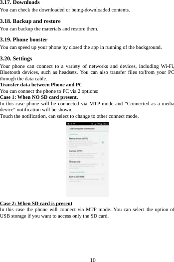     10      3.17. Downloads You can check the downloaded or being-downloaded contents. 3.18. Backup and restore You can backup the materials and restore them. 3.19. Phone booster You can speed up your phone by closed the app in running of the background. 3.20. Settings Your phone can connect to a variety of networks and devices, including Wi-Fi, Bluetooth devices, such as headsets. You can also transfer files to/from your PC through the data cable. Transfer data between Phone and PC You can connect the phone to PC via 2 options: Case 1: When NO SD card present. In this case phone will be connected via MTP mode and &ldquo;Connected as a media device" notification will be shown.   Touch the notification, can select to change to other connect mode.  Case 2: When SD card is present In this case the phone will connect via MTP mode. You can select the option of USB storage if you want to access only the SD card.   