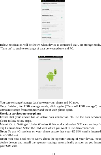     11      Below notification will be shown when device is connected via USB storage mode. &ldquo;Turn on&rdquo; to enable exchange of data between phone and PC.     You can exchange/manage data between your phone and PC now. Once finished, for USB storage mode, click again (&ldquo;Turn off USB storage&rdquo;) to unmount storage from computer and use it with phone again.   Use data services on your phone   Ensure that your device has an active data connection. To use the data services please follow below steps.   Menu> Go to Settings> Under Wireless &amp; Networks tab select SIM card settings > Tap Cellular data> Select the SIM with which you want to use data connection. Note: To use 4G services on your phone ensure that your 4G SIM card is inserted in 4G SIM slot. Note: You now need not to worry about the operator setting of your device. Your device detects and install the operator settings automatically as soon as you insert your SIM card.  