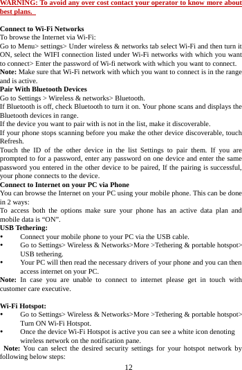     12      WARNING: To avoid any over cost contact your operator to know more about best plans.    Connect to Wi-Fi Networks To browse the Internet via Wi-Fi: Go to Menu> settings> Under wireless &amp; networks tab select Wi-Fi and then turn it ON, select the WIFI connection listed under Wi-Fi networks with which you want to connect> Enter the password of Wi-fi network with which you want to connect. Note: Make sure that Wi-Fi network with which you want to connect is in the range and is active. Pair With Bluetooth Devices Go to Settings > Wireless &amp; networks> Bluetooth. If Bluetooth is off, check Bluetooth to turn it on. Your phone scans and displays the Bluetooth devices in range. If the device you want to pair with is not in the list, make it discoverable. If your phone stops scanning before you make the other device discoverable, touch Refresh. Touch the ID of the other device in the list Settings to pair them. If you are prompted to for a password, enter any password on one device and enter the same password you entered in the other device to be paired, If the pairing is successful, your phone connects to the device. Connect to Internet on your PC via Phone You can browse the Internet on your PC using your mobile phone. This can be done in 2 ways: To access both the options make sure your phone has an active data plan and mobile data is &ldquo;ON&rdquo;. USB Tethering:  Connect your mobile phone to your PC via the USB cable.  Go to Settings> Wireless &amp; Networks>More >Tethering &amp; portable hotspot> USB tethering.  Your PC will then read the necessary drivers of your phone and you can then access internet on your PC. Note: In case you are unable to connect to internet please get in touch with customer care executive.  Wi-Fi Hotspot:  Go to Settings> Wireless &amp; Networks>More >Tethering &amp; portable hotspot> Turn ON Wi-Fi Hotspot.  Once the device Wi-Fi Hotspot is active you can see a white icon denoting wireless network on the notification pane.  Note: You can select the desired security settings for your hotspot network by following below steps: 