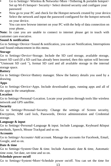     13       Go to Settings> Wireless &amp; Networks>More >Tethering &amp; portable hotspot> Set up Wi-Fi hotspot> Security> Select desired security and configure your password  Now go to your PC and check for the Hotspot network created by your device.    Select the network and input the password configured for the hotspot network on your device.  You can now browse internet on your PC with the help of data connection on your phone.. Note: In case you are unable to connect to internet please get in touch with customer care executive. Sound &amp; notification Go to Settings>Device>Sound &amp; notification, you can set Notification, Interruptions and Sound enhancement in this menu. Storage Go to Settings>Device>Storage. Include the SD card storage, available storage, insert SD card (If a SD card has already been inserted, then this option will become "Unmount SD card "), format SD card and all available storage in the internal storage space. Battery Go to Settings>Device>Battery manager. Show the battery details you used by a drawing. Apps Go to Settings>Device>Apps. Include downloaded apps, running apps and all of the apps in the smartphone. Location  Go to Settings>Personal>Location. Locate your position through tools like wireless network and GPS satellite. Security Go to Settings>Personal>Security. Change the settings of Screen security, Encryption, SIM card lock, Passwords, Device administration and Credential storage. Language &amp; input Go to Settings>Personal>Language &amp; input. Include Language, Keyboard &amp;Input methods, Speech, Mouse Trackpad and so on. Accounts Go to Settings>Accounts>Add account. Manage the accounts for Facebook, Email, Google, and so on. Date &amp; time Go to Settings>System>Date &amp; time. Include Automatic date &amp; time, Automatic time zone, Set date, set time and so on. Schedule power on/off Go to Settings>System>More>Schedule power on/off. You can set the time for 