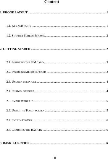     II      Content 1. PHONE LAYOUT ..................................................................................................... 1 1.1. KEY AND PARTS ................................................................................................ 1 1.2. STAN DBY  SCREEN &amp; ICONS............................................................................... 2 2. GETTING STARED ................................................................................................. 2 2.1. INSERTING THE SIM CARD ................................................................................ 3 2.2. INSERTING MICRO SD CARD ............................................................................. 3 2.3. UNLOCK THE PHONE ......................................................................................... 4 2.4. CUSTOM GESTURE ............................................................................................. 4 2.5. SMART WAKE UP .............................................................................................. 5 2.6. USING THE TOUCH SCREEN ............................................................................... 5 2.7. SWITCH ON/OFF ............................................................................................... 6 2.8. CHARGING THE BATTE RY .................................................................................. 6 3. BASIC FUNCTION .................................................................................................. 6 
