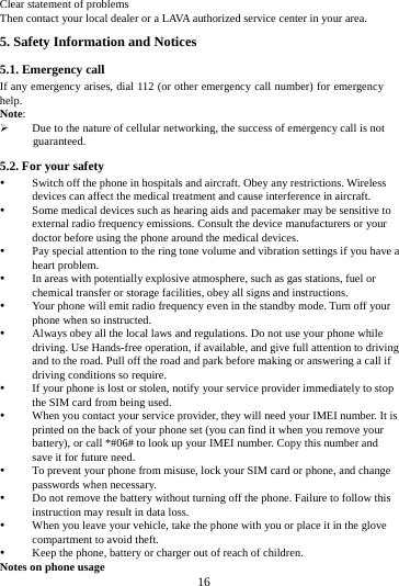     16      Clear statement of problems Then contact your local dealer or a LAVA authorized service center in your area.5. Safety Information and Notices 5.1. Emergency call If any emergency arises, dial 112 (or other emergency call number) for emergency help. Note:  Due to the nature of cellular networking, the success of emergency call is not guaranteed. 5.2. For your safety  Switch off the phone in hospitals and aircraft. Obey any restrictions. Wireless devices can affect the medical treatment and cause interference in aircraft.  Some medical devices such as hearing aids and pacemaker may be sensitive to external radio frequency emissions. Consult the device manufacturers or your doctor before using the phone around the medical devices.  Pay special attention to the ring tone volume and vibration settings if you have a heart problem.  In areas with potentially explosive atmosphere, such as gas stations, fuel or chemical transfer or storage facilities, obey all signs and instructions.  Your phone will emit radio frequency even in the standby mode. Turn off your phone when so instructed.  Always obey all the local laws and regulations. Do not use your phone while driving. Use Hands-free operation, if available, and give full attention to driving and to the road. Pull off the road and park before making or answering a call if driving conditions so require.    If your phone is lost or stolen, notify your service provider immediately to stop the SIM card from being used.    When you contact your service provider, they will need your IMEI number. It is printed on the back of your phone set (you can find it when you remove your battery), or call *#06# to look up your IMEI number. Copy this number and save it for future need.  To prevent your phone from misuse, lock your SIM card or phone, and change passwords when necessary.  Do not remove the battery without turning off the phone. Failure to follow this instruction may result in data loss.  When you leave your vehicle, take the phone with you or place it in the glove compartment to avoid theft.  Keep the phone, battery or charger out of reach of children. Notes on phone usage 