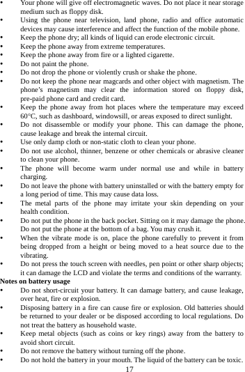     17       Your phone will give off electromagnetic waves. Do not place it near storage medium such as floppy disk.  Using the phone near television, land phone, radio and office automatic devices may cause interference and affect the function of the mobile phone.  Keep the phone dry; all kinds of liquid can erode electronic circuit.  Keep the phone away from extreme temperatures.  Keep the phone away from fire or a lighted cigarette.  Do not paint the phone.  Do not drop the phone or violently crush or shake the phone.  Do not keep the phone near magcards and other object with magnetism. The phone&rsquo;s magnetism may clear the information stored on floppy disk, pre-paid phone card and credit card.  Keep the phone away from hot places where the temperature may exceed 60C, such as dashboard, windowsill, or areas exposed to direct sunlight.  Do not disassemble or modify your phone. This can damage the phone, cause leakage and break the internal circuit.  Use only damp cloth or non-static cloth to clean your phone.    Do not use alcohol, thinner, benzene or other chemicals or abrasive cleaner to clean your phone.  The phone will become warm under normal use and while in battery charging.  Do not leave the phone with battery uninstalled or with the battery empty for a long period of time. This may cause data loss.  The metal parts of the phone may irritate your skin depending on your health condition.  Do not put the phone in the back pocket. Sitting on it may damage the phone. Do not put the phone at the bottom of a bag. You may crush it.  When the vibrate mode is on, place the phone carefully to prevent it from being dropped from a height or being moved to a heat source due to the vibrating.  Do not press the touch screen with needles, pen point or other sharp objects; it can damage the LCD and violate the terms and conditions of the warranty. Notes on battery usage  Do not short-circuit your battery. It can damage battery, and cause leakage, over heat, fire or explosion.  Disposing battery in a fire can cause fire or explosion. Old batteries should be returned to your dealer or be disposed according to local regulations. Do not treat the battery as household waste.  Keep metal objects (such as coins or key rings) away from the battery to avoid short circuit.  Do not remove the battery without turning off the phone.  Do not hold the battery in your mouth. The liquid of the battery can be toxic. 