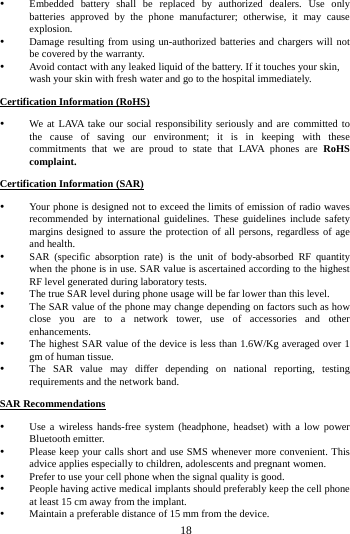     18       Embedded battery shall be replaced by authorized dealers. Use only batteries approved by the phone manufacturer; otherwise, it may cause explosion.   Damage resulting from using un-authorized batteries and chargers will not be covered by the warranty.  Avoid contact with any leaked liquid of the battery. If it touches your skin, wash your skin with fresh water and go to the hospital immediately. Certification Information (RoHS)  We at LAVA take our social responsibility seriously and are committed to the cause of saving our environment; it is in keeping with these commitments that we are proud to state that LAVA phones are RoHS complaint. Certification Information (SAR)  Your phone is designed not to exceed the limits of emission of radio waves recommended by international guidelines. These guidelines include safety margins designed to assure the protection of all persons, regardless of age and health.  SAR (specific absorption rate) is the unit of body-absorbed RF quantity when the phone is in use. SAR value is ascertained according to the highest RF level generated during laboratory tests.  The true SAR level during phone usage will be far lower than this level.  The SAR value of the phone may change depending on factors such as how close you are to a network tower, use of accessories and other enhancements.  The highest SAR value of the device is less than 1.6W/Kg averaged over 1 gm of human tissue.  The SAR value may differ depending on national reporting, testing requirements and the network band. SAR Recommendations  Use a wireless hands-free system (headphone, headset) with a low power Bluetooth emitter.  Please keep your calls short and use SMS whenever more convenient. This advice applies especially to children, adolescents and pregnant women.  Prefer to use your cell phone when the signal quality is good.  People having active medical implants should preferably keep the cell phone at least 15 cm away from the implant.  Maintain a preferable distance of 15 mm from the device. 