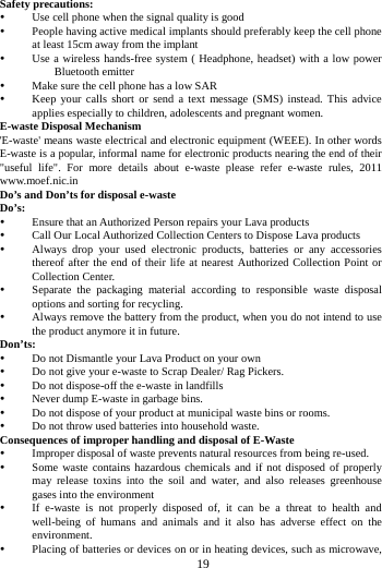     19       Safety precautions:  Use cell phone when the signal quality is good  People having active medical implants should preferably keep the cell phone at least 15cm away from the implant  Use a wireless hands-free system ( Headphone, headset) with a low power Bluetooth emitter  Make sure the cell phone has a low SAR  Keep your calls short or send a text message (SMS) instead. This advice applies especially to children, adolescents and pregnant women. E-waste Disposal Mechanism 'E-waste' means waste electrical and electronic equipment (WEEE). In other words E-waste is a popular, informal name for electronic products nearing the end of their "useful life". For more details about e-waste please refer e-waste rules, 2011 www.moef.nic.in Do&rsquo;s and Don&rsquo;ts for disposal e-waste Do&rsquo;s:   Ensure that an Authorized Person repairs your Lava products    Call Our Local Authorized Collection Centers to Dispose Lava products    Always drop your used electronic products, batteries or any accessories thereof after the end of their life at nearest Authorized Collection Point or Collection Center.    Separate the packaging material according to responsible waste disposal options and sorting for recycling.    Always remove the battery from the product, when you do not intend to use the product anymore it in future.   Don&rsquo;ts:  Do not Dismantle your Lava Product on your own  Do not give your e-waste to Scrap Dealer/ Rag Pickers.    Do not dispose-off the e-waste in landfills    Never dump E-waste in garbage bins.    Do not dispose of your product at municipal waste bins or rooms.    Do not throw used batteries into household waste.   Consequences of improper handling and disposal of E-Waste  Improper disposal of waste prevents natural resources from being re-used.    Some waste contains hazardous chemicals and if not disposed of properly may release toxins into the soil and water, and also releases greenhouse gases into the environment    If e-waste is not properly disposed of, it can be a threat to health and well-being of humans and animals and it also has adverse effect on the environment.   Placing of batteries or devices on or in heating devices, such as microwave, 