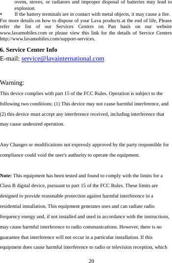   20ovens, stoves, or radiators and improper disposal of batteries may lead to explosion.   If the battery terminals are in contact with metal objects, it may cause a fire.   For more details on how to dispose of your Lava products at the end of life, Please refer the list of our Services Centers on Pan basis on our website www.lavamobiles.com or please view this link for the details of Service Centers http://www.lavamobiles.com/support-services.6. Service Center Info E-mail: service@lavainternational.com Warning:This device complies with part 15 of the FCC Rules. Operation is subject to the following two conditions: (1) This device may not cause harmful interference, and (2) this device must accept any interference received, including interference that may cause undesired operation. Any Changes or modifications not expressly approved by the party responsible for compliance could void the user's authority to operate the equipment. Note: This equipment has been tested and found to comply with the limits for a Class B digital device, pursuant to part 15 of the FCC Rules. These limits are designed to provide reasonable protection against harmful interference in a residential installation. This equipment generates uses and can radiate radio frequency energy and, if not installed and used in accordance with the instructions, may cause harmful interference to radio communications. However, there is no guarantee that interference will not occur in a particular installation. If this equipment does cause harmful interference to radio or television reception, which 