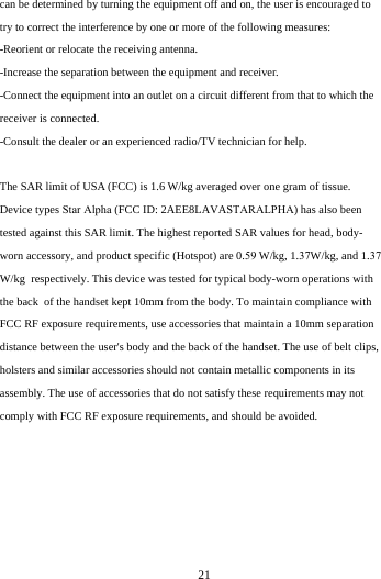   21can be determined by turning the equipment off and on, the user is encouraged to try to correct the interference by one or more of the following measures: -Reorient or relocate the receiving antenna. -Increase the separation between the equipment and receiver. -Connect the equipment into an outlet on a circuit different from that to which the receiver is connected. -Consult the dealer or an experienced radio/TV technician for help. The SAR limit of USA (FCC) is 1.6 W/kg averaged over one gram of tissue.  Device types Star Alpha (FCC ID: 2AEE8LAVASTARALPHA) has also been tested against this SAR limit. The highest reported SAR values for head, body-worn accessory, and product specific (Hotspot) are 0.59 W/kg, 1.37W/kg, and 1.37 W/kg  respectively. This device was tested for typical body-worn operations with the back  of the handset kept 10mm from the body. To maintain compliance with FCC RF exposure requirements, use accessories that maintain a 10mm separation distance between the user's body and the back of the handset. The use of belt clips, holsters and similar accessories should not contain metallic components in its assembly. The use of accessories that do not satisfy these requirements may not comply with FCC RF exposure requirements, and should be avoided. 