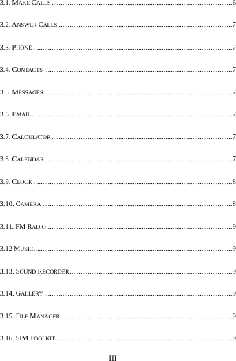     III      3.1. MAKE CALLS .................................................................................................... 6 3.2. ANSWER CALLS ................................................................................................ 7 3.3. PHONE .............................................................................................................. 7 3.4. CONTACTS ........................................................................................................ 7 3.5. MESSAGES ........................................................................................................ 7 3.6. EMAIL ............................................................................................................... 7 3.7. CALCULATOR .................................................................................................... 7 3.8. CALENDAR ........................................................................................................ 7 3.9. CLOCK .............................................................................................................. 8 3.10. CAMERA ......................................................................................................... 8 3.11. FM RADIO ...................................................................................................... 9 3.12 MUSIC .............................................................................................................. 9 3.13. SOUND RECORDER .......................................................................................... 9 3.14. GALLERY ........................................................................................................ 9 3.15. FILE MANAGER ............................................................................................... 9 3.16. SIM TOOLKIT.................................................................................................. 9 