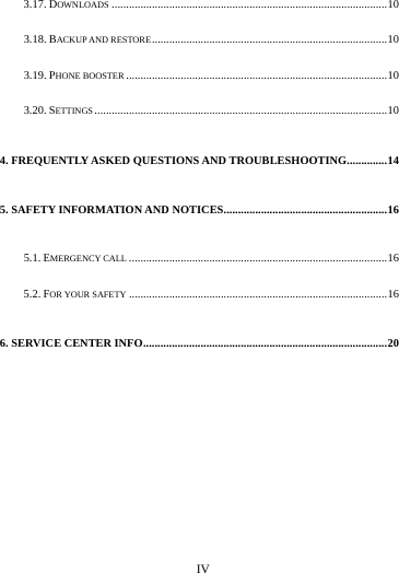     IV      3.17. DOWNLOADS ................................................................................................ 10 3.18. BACKUP AND RESTORE .................................................................................. 10 3.19. PHONE BOOSTER ........................................................................................... 10 3.20. SETTINGS ...................................................................................................... 10 4. FREQUENTLY ASKED QUESTIONS AND TROUBLESHOOTING .............. 14 5. SAFETY INFORMATION AND NOTICES ......................................................... 16 5.1. EMERGENCY CALL .......................................................................................... 16 5.2. FOR YOUR SAFETY .......................................................................................... 16 6. SERVICE CENTER INFO ..................................................................................... 20                                                                             