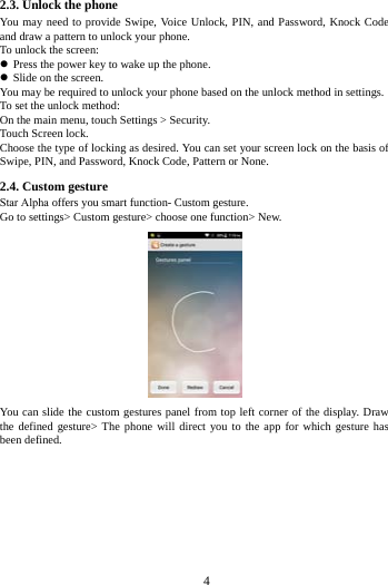   42.3. Unlock the phone You may need to provide Swipe, Voice Unlock, PIN, and Password, Knock Code and draw a pattern to unlock your phone. To unlock the screen: Press the power key to wake up the phone. Slide on the screen.You may be required to unlock your phone based on the unlock method in settings. To set the unlock method: On the main menu, touch Settings > Security. Touch Screen lock. Choose the type of locking as desired. You can set your screen lock on the basis of Swipe, PIN, and Password, Knock Code, Pattern or None. 2.4. Custom gesture   Star Alpha offers you smart function- Custom gesture. Go to settings> Custom gesture> choose one function> New. You can slide the custom gestures panel from top left corner of the display. Draw the defined gesture> The phone will direct you to the app for which gesture has been defined. 