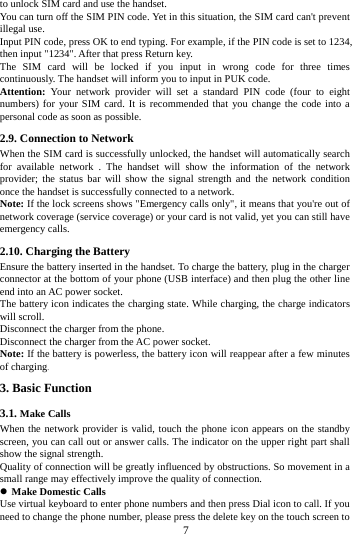     7     to unlock SIM card and use the handset. You can turn off the SIM PIN code. Yet in this situation, the SIM card can't prevent illegal use. Input PIN code, press OK to end typing. For example, if the PIN code is set to 1234, then input "1234". After that press Return key. The SIM card will be locked if you input in wrong code for three times continuously. The handset will inform you to input in PUK code. Attention: Your network provider will set a standard PIN code (four to eight numbers) for your SIM card. It is recommended that you change the code into a personal code as soon as possible. 2.9. Connection to Network When the SIM card is successfully unlocked, the handset will automatically search for available network . The handset will show the information of the network provider; the status bar will show the signal strength and the network condition once the handset is successfully connected to a network. Note: If the lock screens shows "Emergency calls only", it means that you're out of network coverage (service coverage) or your card is not valid, yet you can still have emergency calls. 2.10. Charging the Battery Ensure the battery inserted in the handset. To charge the battery, plug in the charger connector at the bottom of your phone (USB interface) and then plug the other line end into an AC power socket. The battery icon indicates the charging state. While charging, the charge indicators will scroll.   Disconnect the charger from the phone. Disconnect the charger from the AC power socket. Note: If the battery is powerless, the battery icon will reappear after a few minutes of charging.3. Basic Function 3.1. Make Calls When the network provider is valid, touch the phone icon appears on the standby screen, you can call out or answer calls. The indicator on the upper right part shall show the signal strength. Quality of connection will be greatly influenced by obstructions. So movement in a small range may effectively improve the quality of connection.  Make Domestic Calls Use virtual keyboard to enter phone numbers and then press Dial icon to call. If you need to change the phone number, please press the delete key on the touch screen to 