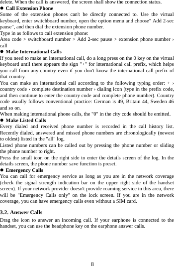     8     delete. When the call is answered, the screen shall show the connection status.  Call Extension Phone Some of the extension phones can't be directly connected to. Use the virtual keyboard, enter switchboard number, open the option menu and choose" Add 2-sec pause", and then dial the extension phone number. Type in as follows to call extension phone: Area code > switchboard number > Add 2-sec pause > extension phone number &rsaquo; call  Make International Calls If you need to make an international call, do a long press on the 0 key on the virtual keyboard until there appears the sign "+" for international call prefix, which helps you call from any country even if you don't know the international call prefix of that country. You can make an international call according to the following typing order: + &rsaquo; country code &rsaquo; complete destination number &rsaquo; dialing icon (type in the prefix code, and then continue to enter the country code and complete phone number). Country code usually follows conventional practice: German is 49, Britain 44, Sweden 46 and so on. When making international phone calls, the "0" in the city code should be emitted.  Make Listed Calls Every dialed and received phone number is recorded in the call history list. Recently dialed, answered and missed phone numbers are chronologically (newest to oldest) listed in the "all" log.   Listed phone numbers can be called out by pressing the phone number or sliding the phone number to right. Press the small icon on the right side to enter the details screen of the log. In the details screen, the phone number save function is preset.  Emergency Calls You can call for emergency service as long as you are in the network coverage (check the signal strength indication bar on the upper right side of the handset screen). If your network provider doesn't provide roaming service in this area, there will be "Emergency Calls only" on the lock screen. If you are in the network coverage, you can have emergency calls even without a SIM card. 3.2. Answer Calls   Drag the icon to answer an incoming call. If your earphone is connected to the handset, you can use the headphone key on the earphone answer calls. 