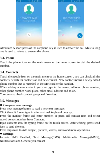     9                       Attention: A short press of the earphone key is used to answer the call while a long one is used to refuse to answer the phone. 3.3. Phone Touch the phone icon on the main menu or the home screen to dial the desired number.  3.4. Contacts Touch the people icon on the main menu or the home screen , you can check all the contacts, search for contacts or add new contact. New contact means a newly added phone number that is recorded in the SIM card or the handset. When adding a new contact, you can type in the name, address, phone number, other phone number, work place, other email address and so on. You can also check contact group and favorites. 3.5. Messages  Compose new message Press new message button to read a new text message: Click the edit frame, type in after a virtual keyboard pops up. Press the number frame and enter number, or press add contact icon and select stored contact number from Contacts. Input contents into the typing frame on the touch screen. After editing, press send icon to send the text. Press clips icon to Add subject, pictures, videos, audio and more operations.  Settings Include SMS Enabled, Text Message(SMS), Multimedia Message(MMS), Notifications and General you can set . 