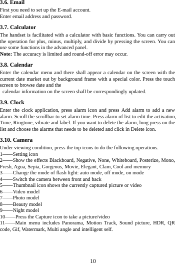     10      3.6. Email First you need to set up the E-mail account.   Enter email address and password.   3.7. Calculator The handset is facilitated with a calculator with basic functions. You can carry out the operation for plus, minus, multiply, and divide by pressing the screen. You can use some functions in the advanced panel. Note: The accuracy is limited and round-off error may occur. 3.8. Calendar Enter the calendar menu and there shall appear a calendar on the screen with the current date market out by background frame with a special color. Press the touch screen to browse date and the   calendar information on the screen shall be correspondingly updated. 3.9. Clock Enter the clock application, press alarm icon and press Add alarm to add a new alarm. Scroll the scrollbar to set alarm time. Press alarm of list to edit the activation, Time, Ringtone, vibrate and label. If you want to delete the alarm, long press on the list and choose the alarms that needs to be deleted and click in Delete icon.   3.10. Camera Under viewing condition, press the top icons to do the following operations. 1&mdash;&mdash;Setting icon 2&mdash;&mdash;Show the effects Blackboard, Negative, None, Whiteboard, Posterize, Mono, Fresh, Agua, Sepia, Gorgeous, Movie, Elegant, Clam, Cool and memory 3&mdash;&mdash;Change the mode of flash light: auto mode, off mode, on mode 4&mdash;&mdash;Switch the camera between front and back 5&mdash;&mdash;Thumbnail icon shows the currently captured picture or video 6&mdash;&mdash;Video model 7&mdash;&mdash;Photo model 8&mdash;&mdash;Beauty model 9&mdash;&mdash;Night model 10&mdash;&mdash;Press the Capture icon to take a picture/video 11&mdash;&mdash;Main menu includes Panorama, Motion Track, Sound picture, HDR, QR code, Gif, Watermark, Multi angle and intelligent self. 