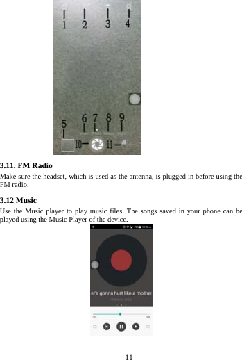     11       3.11. FM Radio Make sure the headset, which is used as the antenna, is plugged in before using the FM radio. 3.12 Music   Use the Music player to play music files. The songs saved in your phone can be played using the Music Player of the device.  