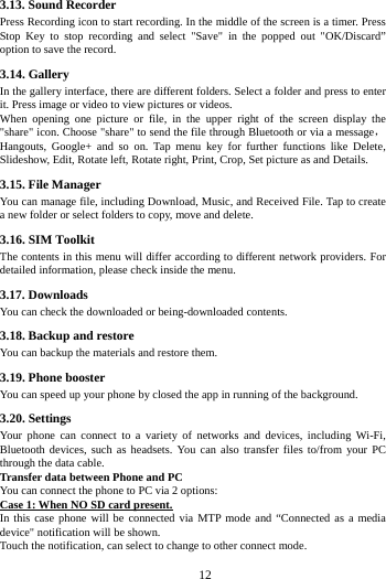     12      3.13. Sound Recorder Press Recording icon to start recording. In the middle of the screen is a timer. Press Stop Key to stop recording and select "Save" in the popped out "OK/Discard&rdquo; option to save the record.   3.14. Gallery In the gallery interface, there are different folders. Select a folder and press to enter it. Press image or video to view pictures or videos. When opening one picture or file, in the upper right of the screen display the "share" icon. Choose "share" to send the file through Bluetooth or via a message，Hangouts, Google+ and so on. Tap menu key for further functions like Delete, Slideshow, Edit, Rotate left, Rotate right, Print, Crop, Set picture as and Details. 3.15. File Manager You can manage file, including Download, Music, and Received File. Tap to create a new folder or select folders to copy, move and delete. 3.16. SIM Toolkit The contents in this menu will differ according to different network providers. For detailed information, please check inside the menu. 3.17. Downloads You can check the downloaded or being-downloaded contents. 3.18. Backup and restore You can backup the materials and restore them. 3.19. Phone booster You can speed up your phone by closed the app in running of the background. 3.20. Settings Your phone can connect to a variety of networks and devices, including Wi-Fi, Bluetooth devices, such as headsets. You can also transfer files to/from your PC through the data cable. Transfer data between Phone and PC You can connect the phone to PC via 2 options: Case 1: When NO SD card present. In this case phone will be connected via MTP mode and &ldquo;Connected as a media device" notification will be shown.   Touch the notification, can select to change to other connect mode. 