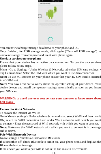     14       You can now exchange/manage data between your phone and PC. Once finished, for USB storage mode, click again (&ldquo;Turn off USB storage&rdquo;) to unmount storage from computer and use it with phone again.   Use data services on your phone   Ensure that your device has an active data connection. To use the data services please follow below steps.   Menu> Go to Settings> Under Wireless &amp; Networks tab select SIM card settings > Tap Cellular data> Select the SIM with which you want to use data connection. Note: To use 4G services on your phone ensure that your 4G SIM card is inserted in 4G SIM slot. Note: You now need not to worry about the operator setting of your device. Your device detects and install the operator settings automatically as soon as you insert your SIM card.  WARNING: to avoid any over cost contact your operator to know more about best plans.    Connect to Wi-Fi Networks To browse the Internet via Wi-Fi: Go to Menu> settings> Under wireless &amp; networks tab select Wi-Fi and then turn it ON, select the WIFI connection listed under Wi-Fi networks with which you want to connect> Enter the password of Wi-fi network with which you want to connect. Note: Make sure that Wi-Fi network with which you want to connect is in the range and is active. Pair With Bluetooth Devices Go to Settings > Wireless &amp; networks> Bluetooth. If Bluetooth is off, check Bluetooth to turn it on. Your phone scans and displays the Bluetooth devices in range. If the device you want to pair with is not in the list, make it discoverable. 