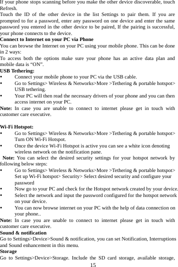     15      If your phone stops scanning before you make the other device discoverable, touch Refresh. Touch the ID of the other device in the list Settings to pair them. If you are prompted to for a password, enter any password on one device and enter the same password you entered in the other device to be paired, If the pairing is successful, your phone connects to the device. Connect to Internet on your PC via Phone You can browse the Internet on your PC using your mobile phone. This can be done in 2 ways: To access both the options make sure your phone has an active data plan and mobile data is &ldquo;ON&rdquo;. USB Tethering:  Connect your mobile phone to your PC via the USB cable.  Go to Settings> Wireless &amp; Networks>More >Tethering &amp; portable hotspot> USB tethering.  Your PC will then read the necessary drivers of your phone and you can then access internet on your PC. Note: In case you are unable to connect to internet please get in touch with customer care executive.  Wi-Fi Hotspot:  Go to Settings> Wireless &amp; Networks>More >Tethering &amp; portable hotspot> Turn ON Wi-Fi Hotspot.  Once the device Wi-Fi Hotspot is active you can see a white icon denoting wireless network on the notification pane.  Note: You can select the desired security settings for your hotspot network by following below steps:  Go to Settings> Wireless &amp; Networks>More >Tethering &amp; portable hotspot> Set up Wi-Fi hotspot> Security> Select desired security and configure your password  Now go to your PC and check for the Hotspot network created by your device.    Select the network and input the password configured for the hotspot network on your device.  You can now browse internet on your PC with the help of data connection on your phone.. Note: In case you are unable to connect to internet please get in touch with customer care executive. Sound &amp; notification Go to Settings>Device>Sound &amp; notification, you can set Notification, Interruptions and Sound enhancement in this menu. Storage Go to Settings>Device>Storage. Include the SD card storage, available storage, 