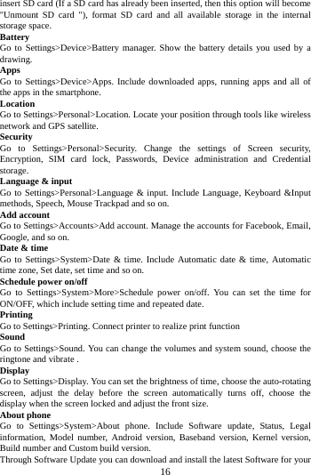     16      insert SD card (If a SD card has already been inserted, then this option will become "Unmount SD card "), format SD card and all available storage in the internal storage space. Battery Go to Settings>Device>Battery manager. Show the battery details you used by a drawing. Apps Go to Settings>Device>Apps. Include downloaded apps, running apps and all of the apps in the smartphone. Location  Go to Settings>Personal>Location. Locate your position through tools like wireless network and GPS satellite. Security Go to Settings>Personal>Security. Change the settings of Screen security, Encryption, SIM card lock, Passwords, Device administration and Credential storage. Language &amp; input Go to Settings>Personal>Language &amp; input. Include Language, Keyboard &amp;Input methods, Speech, Mouse Trackpad and so on. Add account Go to Settings>Accounts>Add account. Manage the accounts for Facebook, Email, Google, and so on. Date &amp; time Go to Settings>System>Date &amp; time. Include Automatic date &amp; time, Automatic time zone, Set date, set time and so on. Schedule power on/off Go to Settings>System>More>Schedule power on/off. You can set the time for ON/OFF, which include setting time and repeated date. Printing  Go to Settings>Printing. Connect printer to realize print function Sound Go to Settings>Sound. You can change the volumes and system sound, choose the ringtone and vibrate . Display Go to Settings>Display. You can set the brightness of time, choose the auto-rotating screen, adjust the delay before the screen automatically turns off, choose the display when the screen locked and adjust the front size. About phone Go to Settings>System>About phone. Include Software update, Status, Legal information, Model number, Android version, Baseband version, Kernel version, Build number and Custom build version. Through Software Update you can download and install the latest Software for your 