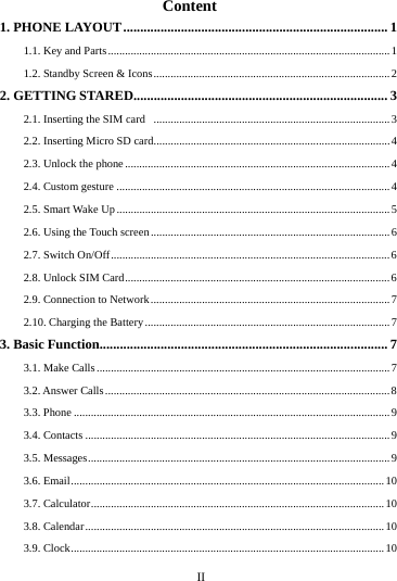      II      Content 1. PHONE LAYOUT .............................................................................. 11.1. Key and Parts ................................................................................................... 1 1.2. Standby Screen &amp; Icons ................................................................................... 22. GETTING STARED........................................................................... 3 2.1. Inserting the SIM card   ................................................................................... 3 2.2. Inserting Micro SD card ................................................................................... 4 2.3. Unlock the phone ............................................................................................. 4 2.4. Custom gesture ................................................................................................ 4 2.5. Smart Wake Up ................................................................................................ 5 2.6. Using the Touch screen .................................................................................... 6 2.7. Switch On/Off .................................................................................................. 6 2.8. Unlock SIM Card ............................................................................................. 6 2.9. Connection to Network .................................................................................... 72.10. Charging the Battery ...................................................................................... 7 3. Basic Function..................................................................................... 7 3.1. Make Calls ....................................................................................................... 7 3.2. Answer Calls .................................................................................................... 8 3.3. Phone ............................................................................................................... 9 3.4. Contacts ........................................................................................................... 9 3.5. Messages .......................................................................................................... 9 3.6. Email .............................................................................................................. 10 3.7. Calculator ....................................................................................................... 10 3.8. Calendar ......................................................................................................... 10 3.9. Clock .............................................................................................................. 10 