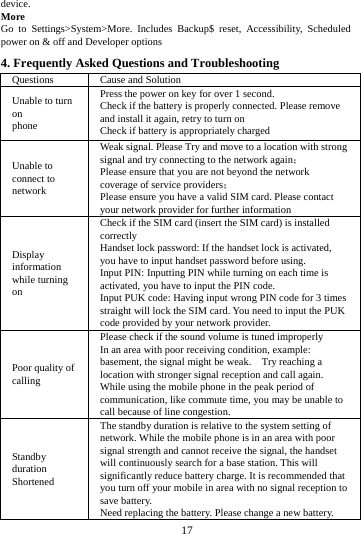     17      device. More  Go to Settings>System>More. Includes Backup$ reset, Accessibility, Scheduled power on &amp; off and Developer options 4. Frequently Asked Questions and Troubleshooting Questions  Cause and Solution Unable to turn on phone Press the power on key for over 1 second. Check if the battery is properly connected. Please remove and install it again, retry to turn on Check if battery is appropriately charged Unable to connect to network Weak signal. Please Try and move to a location with strong signal and try connecting to the network again； Please ensure that you are not beyond the network coverage of service providers； Please ensure you have a valid SIM card. Please contact your network provider for further information Display information while turning on Check if the SIM card (insert the SIM card) is installed correctly Handset lock password: If the handset lock is activated, you have to input handset password before using. Input PIN: Inputting PIN while turning on each time is activated, you have to input the PIN code. Input PUK code: Having input wrong PIN code for 3 times straight will lock the SIM card. You need to input the PUK code provided by your network provider. Poor quality of calling Please check if the sound volume is tuned improperly In an area with poor receiving condition, example: basement, the signal might be weak.    Try reaching a location with stronger signal reception and call again. While using the mobile phone in the peak period of communication, like commute time, you may be unable to call because of line congestion. Standby duration Shortened The standby duration is relative to the system setting of network. While the mobile phone is in an area with poor signal strength and cannot receive the signal, the handset will continuously search for a base station. This will significantly reduce battery charge. It is recommended that you turn off your mobile in area with no signal reception to save battery. Need replacing the battery. Please change a new battery. 