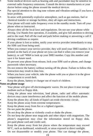     19       Some medical devices such as hearing aids and pacemaker may be sensitive to external radio frequency emissions. Consult the device manufacturers or your doctor before using the phone around the medical devices.  Pay special attention to the ring tone volume and vibration settings if you have a heart problem.  In areas with potentially explosive atmosphere, such as gas stations, fuel or chemical transfer or storage facilities, obey all signs and instructions.  Your phone will emit radio frequency even in the standby mode. Turn off your phone when so instructed.  Always obey all the local laws and regulations. Do not use your phone while driving. Use Hands-free operation, if available, and give full attention to driving and to the road. Pull off the road and park before making or answering a call if driving conditions so require.    If your phone is lost or stolen, notify your service provider immediately to stop the SIM card from being used.    When you contact your service provider, they will need your IMEI number. It is printed on the back of your phone set (you can find it when you remove your battery), or call *#06# to look up your IMEI number. Copy this number and save it for future need.  To prevent your phone from misuse, lock your SIM card or phone, and change passwords when necessary.  Do not remove the battery without turning off the phone. Failure to follow this instruction may result in data loss.  When you leave your vehicle, take the phone with you or place it in the glove compartment to avoid theft.  Keep the phone, battery or charger out of reach of children. Notes on phone usage  Your phone will give off electromagnetic waves. Do not place it near storage medium such as floppy disk.  Using the phone near television, land phone, radio and office automatic devices may cause interference and affect the function of the mobile phone.  Keep the phone dry; all kinds of liquid can erode electronic circuit.  Keep the phone away from extreme temperatures.  Keep the phone away from fire or a lighted cigarette.  Do not paint the phone.  Do not drop the phone or violently crush or shake the phone.  Do not keep the phone near magcards and other object with magnetism. The phone&rsquo;s magnetism may clear the information stored on floppy disk, pre-paid phone card and credit card.  Keep the phone away from hot places where the temperature may exceed 60C, such as dashboard, windowsill, or areas exposed to direct sunlight.  Do not disassemble or modify your phone. This can damage the phone, 