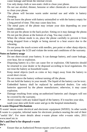     20      cause leakage and break the internal circuit.  Use only damp cloth or non-static cloth to clean your phone.    Do not use alcohol, thinner, benzene or other chemicals or abrasive cleaner to clean your phone.  The phone will become warm under normal use and while in battery charging.  Do not leave the phone with battery uninstalled or with the battery empty for a long period of time. This may cause data loss.  The metal parts of the phone may irritate your skin depending on your health condition.  Do not put the phone in the back pocket. Sitting on it may damage the phone. Do not put the phone at the bottom of a bag. You may crush it.  When the vibrate mode is on, place the phone carefully to prevent it from being dropped from a height or being moved to a heat source due to the vibrating.  Do not press the touch screen with needles, pen point or other sharp objects; it can damage the LCD and violate the terms and conditions of the warranty. Notes on battery usage  Do not short-circuit your battery. It can damage battery, and cause leakage, over heat, fire or explosion.  Disposing battery in a fire can cause fire or explosion. Old batteries should be returned to your dealer or be disposed according to local regulations. Do not treat the battery as household waste.  Keep metal objects (such as coins or key rings) away from the battery to avoid short circuit.  Do not remove the battery without turning off the phone.  Do not hold the battery in your mouth. The liquid of the battery can be toxic.  Embedded battery shall be replaced by authorized dealers. Use only batteries approved by the phone manufacturer; otherwise, it may cause explosion.   Damage resulting from using un-authorized batteries and chargers will not be covered by the warranty.  Avoid contact with any leaked liquid of the battery. If it touches your skin, wash your skin with fresh water and go to the hospital immediately. E-waste Disposal Mechanism 'E-waste' means waste electrical and electronic equipment (WEEE). In other words E-waste is a popular, informal name for electronic products nearing the end of their "useful life". For more details about e-waste please refer e-waste rules, 2011 www.moef.nic.in Do&rsquo;s and Don&rsquo;ts for disposal e-waste Do&rsquo;s:   Ensure that an Authorized Person repairs your Lava products   