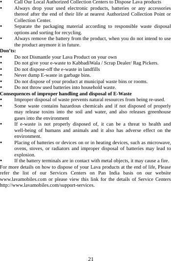     21       Call Our Local Authorized Collection Centers to Dispose Lava products    Always drop your used electronic products, batteries or any accessories thereof after the end of their life at nearest Authorized Collection Point or Collection Center.    Separate the packaging material according to responsible waste disposal options and sorting for recycling.    Always remove the battery from the product, when you do not intend to use the product anymore it in future.   Don&rsquo;ts:  Do not Dismantle your Lava Product on your own  Do not give your e-waste to KabbadiWala / Scrap Dealer/ Rag Pickers.    Do not dispose-off the e-waste in landfills    Never dump E-waste in garbage bins.    Do not dispose of your product at municipal waste bins or rooms.    Do not throw used batteries into household waste.   Consequences of improper handling and disposal of E-Waste  Improper disposal of waste prevents natural resources from being re-used.    Some waste contains hazardous chemicals and if not disposed of properly may release toxins into the soil and water, and also releases greenhouse gases into the environment    If e-waste is not properly disposed of, it can be a threat to health and well-being of humans and animals and it also has adverse effect on the environment.   Placing of batteries or devices on or in heating devices, such as microwave, ovens, stoves, or radiators and improper disposal of batteries may lead to explosion.   If the battery terminals are in contact with metal objects, it may cause a fire.   For more details on how to dispose of your Lava products at the end of life, Please refer the list of our Services Centers on Pan India basis on our website www.lavamobiles.com or please view this link for the details of Service Centers http://www.lavamobiles.com/support-services.  