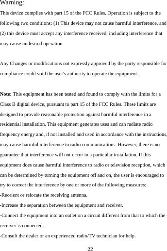     22       Warning: This device complies with part 15 of the FCC Rules. Operation is subject to the following two conditions: (1) This device may not cause harmful interference, and (2) this device must accept any interference received, including interference that may cause undesired operation.  Any Changes or modifications not expressly approved by the party responsible for compliance could void the user's authority to operate the equipment.  Note: This equipment has been tested and found to comply with the limits for a Class B digital device, pursuant to part 15 of the FCC Rules. These limits are designed to provide reasonable protection against harmful interference in a residential installation. This equipment generates uses and can radiate radio frequency energy and, if not installed and used in accordance with the instructions, may cause harmful interference to radio communications. However, there is no guarantee that interference will not occur in a particular installation. If this equipment does cause harmful interference to radio or television reception, which can be determined by turning the equipment off and on, the user is encouraged to try to correct the interference by one or more of the following measures: -Reorient or relocate the receiving antenna. -Increase the separation between the equipment and receiver. -Connect the equipment into an outlet on a circuit different from that to which the receiver is connected. -Consult the dealer or an experienced radio/TV technician for help. 