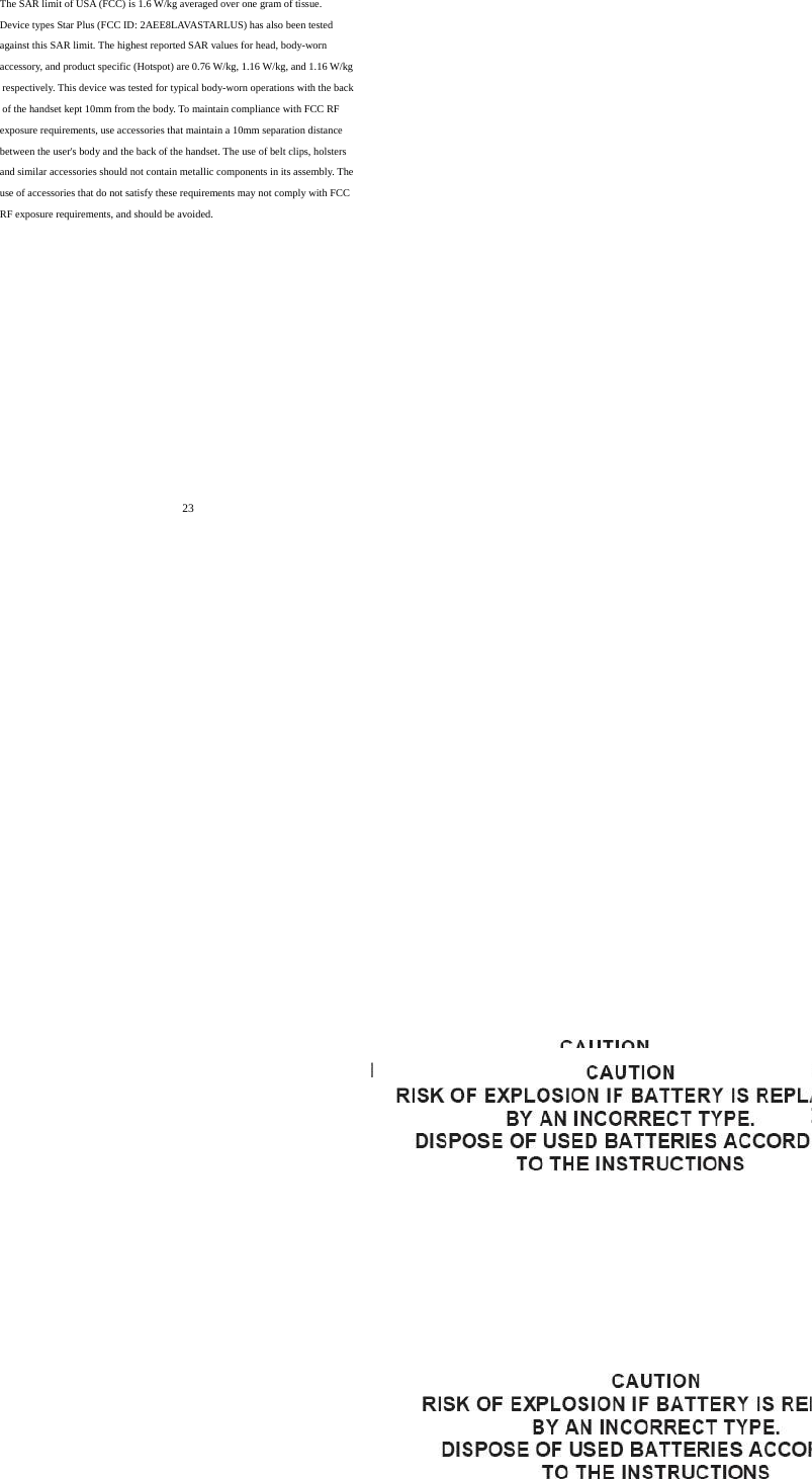     23       The SAR limit of USA (FCC) is 1.6 W/kg averaged over one gram of tissue.  Device types Star Plus (FCC ID: 2AEE8LAVASTARLUS) has also been tested against this SAR limit. The highest reported SAR values for head, body-worn accessory, and product specific (Hotspot) are 0.76 W/kg, 1.16 W/kg, and 1.16 W/kg respectively. This device was tested for typical body-worn operations with the back of the handset kept 10mm from the body. To maintain compliance with FCC RF exposure requirements, use accessories that maintain a 10mm separation distance between the user's body and the back of the handset. The use of belt clips, holsters and similar accessories should not contain metallic components in its assembly. The use of accessories that do not satisfy these requirements may not comply with FCC RF exposure requirements, and should be avoided.  