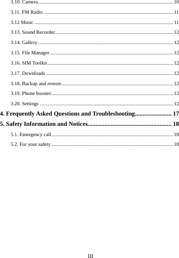      III      3.10. Camera ......................................................................................................... 10 3.11. FM Radio ..................................................................................................... 11 3.12 Music ............................................................................................................ 11 3.13. Sound Recorder ............................................................................................ 12 3.14. Gallery ......................................................................................................... 12 3.15. File Manager ................................................................................................ 12 3.16. SIM Toolkit .................................................................................................. 12 3.17. Downloads ................................................................................................... 12 3.18. Backup and restore ....................................................................................... 12 3.19. Phone booster ............................................................................................... 12 3.20. Settings ........................................................................................................ 124. Frequently Asked Questions and Troubleshooting ........................ 17 5. Safety Information and Notices....................................................... 185.1. Emergency call............................................................................................... 18 5.2. For your safety ............................................................................................... 18 