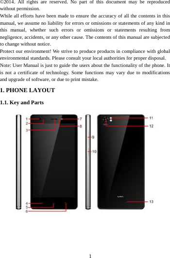     1     &copy;2014. All rights are reserved. No part of this document may be reproduced without permission. While all efforts have been made to ensure the accuracy of all the contents in this manual, we assume no liability for errors or omissions or statements of any kind in this manual, whether such errors or omissions or statements resulting from negligence, accidents, or any other cause. The contents of this manual are subjected to change without notice. Protect our environment! We strive to produce products in compliance with global environmental standards. Please consult your local authorities for proper disposal. Note: User Manual is just to guide the users about the functionality of the phone. It is not a certificate of technology. Some functions may vary due to modifications and upgrade of software, or due to print mistake.1. PHONE LAYOUT 1.1. Key and Parts    