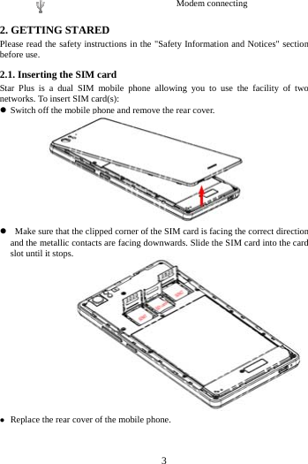     3      Modem connecting 2. GETTING STARED Please read the safety instructions in the "Safety Information and Notices" section before use. 2.1. Inserting the SIM card Star Plus is a dual SIM mobile phone allowing you to use the facility of two networks. To insert SIM card(s):  Switch off the mobile phone and remove the rear cover.                      Make sure that the clipped corner of the SIM card is facing the correct direction and the metallic contacts are facing downwards. Slide the SIM card into the card slot until it stops.                Replace the rear cover of the mobile phone. 