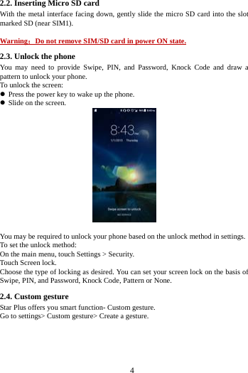     4     2.2. Inserting Micro SD card With the metal interface facing down, gently slide the micro SD card into the slot marked SD (near SIM1).  Warning：Do not remove SIM/SD card in power ON state. 2.3. Unlock the phone   You may need to provide Swipe, PIN, and Password, Knock Code and draw a pattern to unlock your phone. To unlock the screen:  Press the power key to wake up the phone.    Slide on the screen.   You may be required to unlock your phone based on the unlock method in settings. To set the unlock method: On the main menu, touch Settings > Security. Touch Screen lock. Choose the type of locking as desired. You can set your screen lock on the basis of   Swipe, PIN, and Password, Knock Code, Pattern or None. 2.4. Custom gesture     Star Plus offers you smart function- Custom gesture. Go to settings> Custom gesture> Create a gesture. 