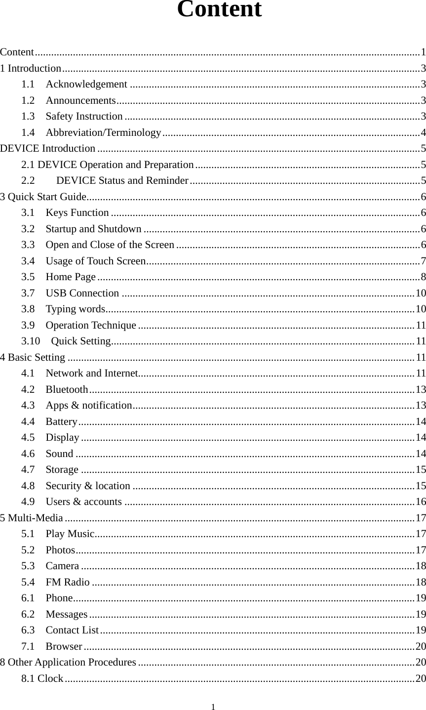     1 Content Content .............................................................................................................................................. 11 Introduction .................................................................................................................................... 31.1  Acknowledgement ........................................................................................................... 31.2  Announcements ................................................................................................................ 31.3  Safety Instruction ............................................................................................................. 31.4  Abbreviation/Terminology ............................................................................................... 4DEVICE Introduction ....................................................................................................................... 52.1 DEVICE Operation and Preparation ................................................................................... 52.2DEVICE Status and Reminder ..................................................................................... 53 Quick Start Guide ........................................................................................................................... 63.1  Keys Function .................................................................................................................. 63.2  Startup and Shutdown ...................................................................................................... 63.3  Open and Close of the Screen .......................................................................................... 63.4  Usage of Touch Screen ..................................................................................................... 73.5  Home Page ....................................................................................................................... 83.7  USB Connection ............................................................................................................ 103.8  Typing words .................................................................................................................. 103.9  Operation Technique ...................................................................................................... 113.10  Quick Setting ................................................................................................................ 114 Basic Setting ................................................................................................................................ 114.1  Network and Internet...................................................................................................... 114.2  Bluetooth ........................................................................................................................ 134.3  Apps &amp; notification ........................................................................................................ 134.4  Battery ............................................................................................................................ 144.5  Display ........................................................................................................................... 144.6  Sound ............................................................................................................................. 144.7  Storage ........................................................................................................................... 154.8  Security &amp; location ........................................................................................................ 154.9  Users &amp; accounts ........................................................................................................... 165 Multi-Media ................................................................................................................................. 175.1  Play Music...................................................................................................................... 175.2  Photos ............................................................................................................................. 175.3  Camera ........................................................................................................................... 185.4  FM Radio ....................................................................................................................... 186.1  Phone .............................................................................................................................. 196.2  Messages ........................................................................................................................ 196.3  Contact List .................................................................................................................... 197.1  Browser .......................................................................................................................... 208 Other Application Procedures ...................................................................................................... 208.1 Clock ................................................................................................................................. 20