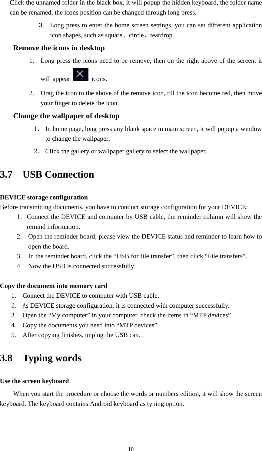     10Click the unnamed folder in the black box, it will popup the hidden keyboard, the folder name can be renamed, the icons position can be changed through long press. 3.  Long press to enter the home screen settings, you can set different application icon shapes, such as square、circle、teardrop.     Remove the icons in desktop 1. Long press the icons need to be remove, then on the right above of the screen, it will appear   icons. 2. Drag the icon to the above of the remove icon, till the icon become red, then move your finger to delete the icon. Change the wallpaper of desktop 1． In home page, long press any blank space in main screen, it will popup a window to change the wallpaper.   2． Click the gallery or wallpaper gallery to select the wallpaper. 3.7  USB Connection DEVICE storage configuration Before transmitting documents, you have to conduct storage configuration for your DEVICE:   1. Connect the DEVICE and computer by USB cable, the reminder column will show the remind information. 2. Open the reminder board; please view the DEVICE status and reminder to learn how to open the board. 3. In the reminder board, click the &ldquo;USB for file transfer&rdquo;, then click &ldquo;File transfers&rdquo;. 4. Now the USB is connected successfully.  Copy the document into memory card 1. Connect the DEVICE to computer with USB cable. 2. As DEVICE storage configuration, it is connected with computer successfully.   3. Open the &ldquo;My computer&rdquo; in your computer, check the items in &ldquo;MTP devices&rdquo;. 4. Copy the documents you need into &ldquo;MTP devices&rdquo;. 5. After copying finishes, unplug the USB can. 3.8  Typing words Use the screen keyboard When you start the procedure or choose the words or numbers edition, it will show the screen keyboard. The keyboard contains Android keyboard as typing option.  
