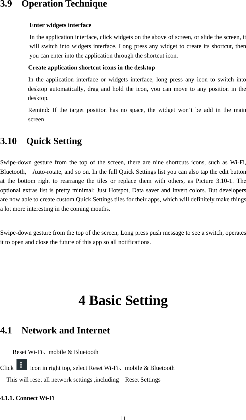     113.9  Operation Technique Enter widgets interface In the application interface, click widgets on the above of screen, or slide the screen, it will switch into widgets interface. Long press any widget to create its shortcut, then you can enter into the application through the shortcut icon.     Create application shortcut icons in the desktop      In the application interface or widgets interface, long press any icon to switch into desktop automatically, drag and hold the icon, you can move to any position in the desktop.      Remind: If the target position has no space, the widget won&rsquo;t be add in the main screen. 3.10  Quick Setting Swipe-down gesture from the top of the screen, there are nine shortcuts icons, such as Wi-Fi, Bluetooth,    Auto-rotate, and so on. In the full Quick Settings list you can also tap the edit button at the bottom right to rearrange the tiles or replace them with others, as Picture 3.10-1. The optional extras list is pretty minimal: Just Hotspot, Data saver and Invert colors. But developers are now able to create custom Quick Settings tiles for their apps, which will definitely make things a lot more interesting in the coming mouths.  Swipe-down gesture from the top of the screen, Long press push message to see a switch, operates it to open and close the future of this app so all notifications.  4 Basic Setting 4.1  Network and Internet     Reset Wi-Fi、mobile &amp; Bluetooth Click   icon in right top, select Reset Wi-Fi、mobile &amp; Bluetooth     This will reset all network settings ,including    Reset Settings       4.1.1. Connect Wi-Fi 