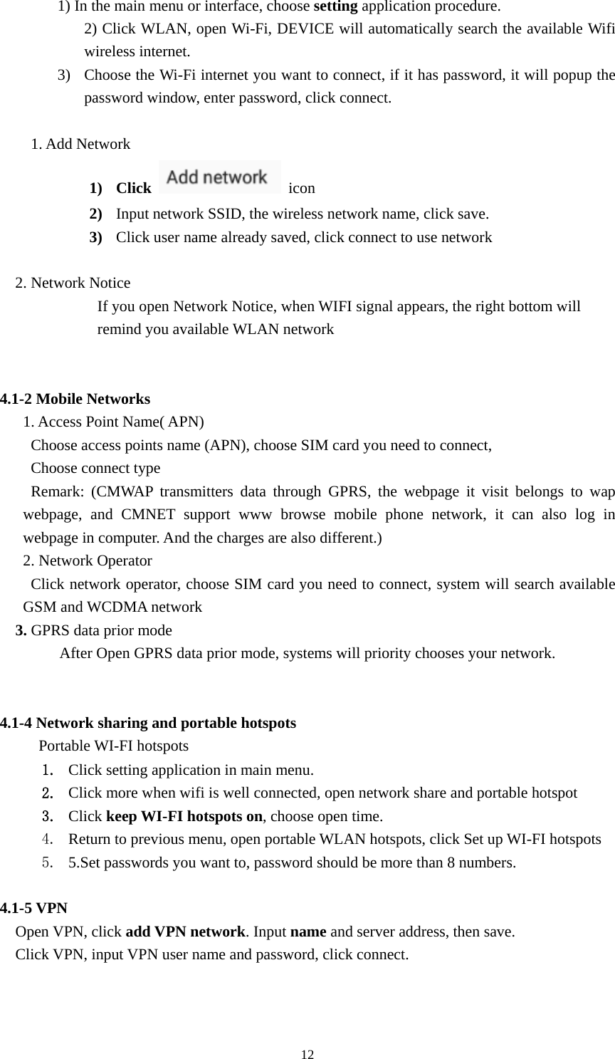     121) In the main menu or interface, choose setting application procedure. 2) Click WLAN, open Wi-Fi, DEVICE will automatically search the available Wifi wireless internet.   3) Choose the Wi-Fi internet you want to connect, if it has password, it will popup the password window, enter password, click connect.  1. Add Network 1) Click   icon  2) Input network SSID, the wireless network name, click save. 3) Click user name already saved, click connect to use network  2. Network Notice   If you open Network Notice, when WIFI signal appears, the right bottom will remind you available WLAN network                         4.1-2 Mobile Networks   1. Access Point Name( APN) Choose access points name (APN), choose SIM card you need to connect, Choose connect type Remark: (CMWAP transmitters data through GPRS, the webpage it visit belongs to wap webpage, and CMNET support www browse mobile phone network, it can also log in webpage in computer. And the charges are also different.) 2. Network Operator Click network operator, choose SIM card you need to connect, system will search available GSM and WCDMA network  3. GPRS data prior mode After Open GPRS data prior mode, systems will priority chooses your network.       4.1-4 Network sharing and portable hotspots Portable WI-FI hotspots   1. Click setting application in main menu. 2. Click more when wifi is well connected, open network share and portable hotspot 3. Click keep WI-FI hotspots on, choose open time. 4. Return to previous menu, open portable WLAN hotspots, click Set up WI-FI hotspots 5. 5.Set passwords you want to, password should be more than 8 numbers.  4.1-5 VPN  Open VPN, click add VPN network. Input name and server address, then save.   Click VPN, input VPN user name and password, click connect.   