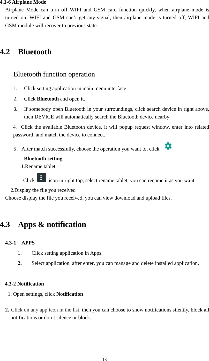     134.1-6 Airplane Mode   Airplane Mode can turn off WIFI and GSM card function quickly, when airplane mode is turned on, WIFI and GSM can&rsquo;t get any signal, then airplane mode is turned off, WIFI and GSM module will recover to previous state.  4.2  Bluetooth Bluetooth function operation 1. Click setting application in main menu interface 2. Click Bluetooth and open it.   3. If somebody open Bluetooth in your surroundings, click search device in right above, then DEVICE will automatically search the Bluetooth device nearby.  4．Click the available Bluetooth device, it will popup request window, enter into related password, and match the device to connect. 5．After match successfully, choose the operation you want to, click    Bluetooth setting 1.Rename tablet   Click   icon in right top, select rename tablet, you can rename it as you want 2.Display the file you received Choose display the file you received, you can view download and upload files.  4.3  Apps &amp; notification   4.3-1  APPS 1. Click setting application in Apps. 2. Select application, after enter, you can manage and delete installed application.  4.3-2 Notification 1. Open settings, click Notification  2. Click on any app icon in the list, then you can choose to show notifications silently, block all notifications or don&rsquo;t silence or block.     