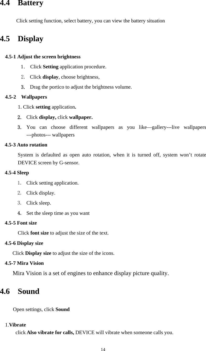     144.4  Battery     Click setting function, select battery, you can view the battery situation 4.5  Display  4.5-1 Adjust the screen brightness 1 .  Click Setting application procedure. 2. Click display, choose brightness,   3. Drag the portico to adjust the brightness volume. 4.5-2  Wallpapers 1. Click setting application. 2. Click display, click wallpaper. 3. You can choose different wallpapers as you like&mdash;gallery---live wallpapers ---photos--- wallpapers   4.5-3 Auto rotation System is defaulted as open auto rotation, when it is turned off, system won&rsquo;t rotate DEVICE screen by G-sensor. 4.5-4 Sleep 1. Click setting application. 2. Click display. 3. Click sleep. 4. Set the sleep time as you want 4.5-5 Font size Click font size to adjust the size of the text. 4.5-6 Display size Click Display size to adjust the size of the icons. 4.5-7 Mira Vision    Mira Vision is a set of engines to enhance display picture quality. 4.6  Sound  Open settings, click Sound  1.Vibrate  click Also vibrate for calls, DEVICE will vibrate when someone calls you. 