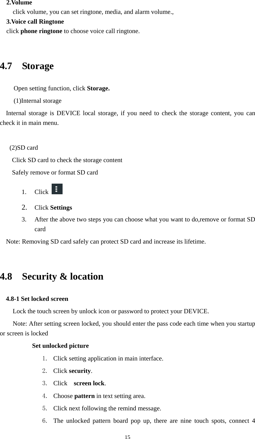     152.Volume click volume, you can set ringtone, media, and alarm volume.,  3.Voice call Ringtone click phone ringtone to choose voice call ringtone.  4.7  Storage Open setting function, click Storage. (1)Internal storage Internal storage is DEVICE local storage, if you need to check the storage content, you can check it in main menu.   (2)SD card Click SD card to check the storage content Safely remove or format SD card 1. Click    2. Click Settings 3. After the above two steps you can choose what you want to do,remove or format SD card  Note: Removing SD card safely can protect SD card and increase its lifetime.    4.8  Security &amp; location 4.8-1 Set locked screen Lock the touch screen by unlock icon or password to protect your DEVICE. Note: After setting screen locked, you should enter the pass code each time when you startup or screen is locked         Set unlocked picture 1. Click setting application in main interface. 2. Click security. 3. Click   screen lock.  4. Choose pattern in text setting area. 5. Click next following the remind message. 6. The unlocked pattern board pop up, there are nine touch spots, connect 4 