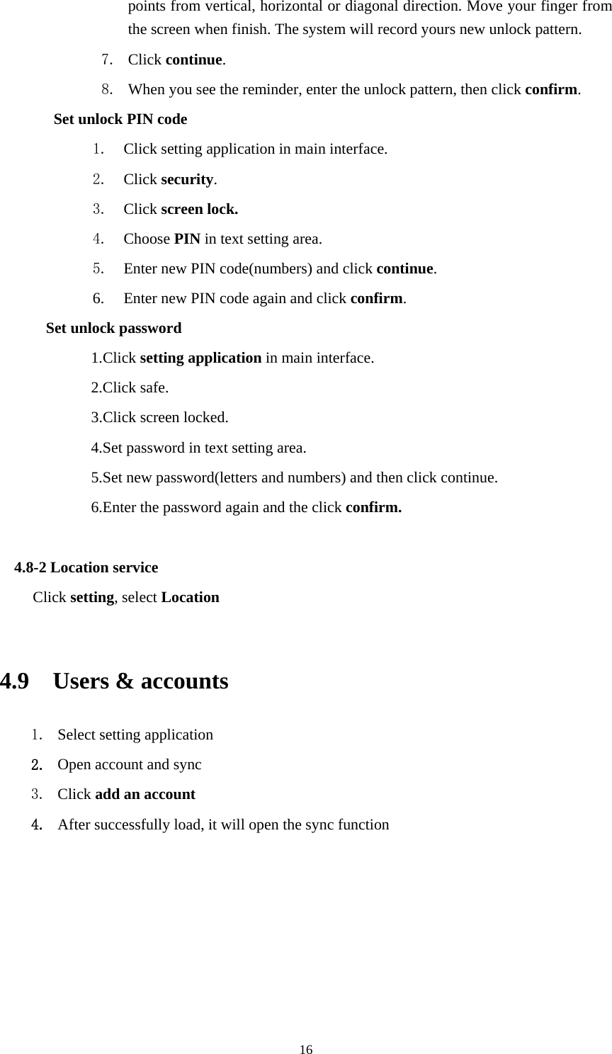     16points from vertical, horizontal or diagonal direction. Move your finger from the screen when finish. The system will record yours new unlock pattern. 7. Click continue. 8. When you see the reminder, enter the unlock pattern, then click confirm. Set unlock PIN code 1. Click setting application in main interface. 2. Click security. 3. Click screen lock. 4. Choose PIN in text setting area.   5. Enter new PIN code(numbers) and click continue. 6. Enter new PIN code again and click confirm. Set unlock password 1.Click setting application in main interface.   2.Click safe. 3.Click screen locked. 4.Set password in text setting area. 5.Set new password(letters and numbers) and then click continue. 6.Enter the password again and the click confirm.  4.8-2 Location service Click setting, select Location  4.9  Users &amp; accounts 1. Select setting application 2. Open account and sync 3. Click add an account 4. After successfully load, it will open the sync function 
